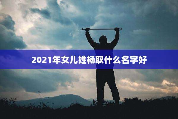 2021年女儿姓杨取什么名字好