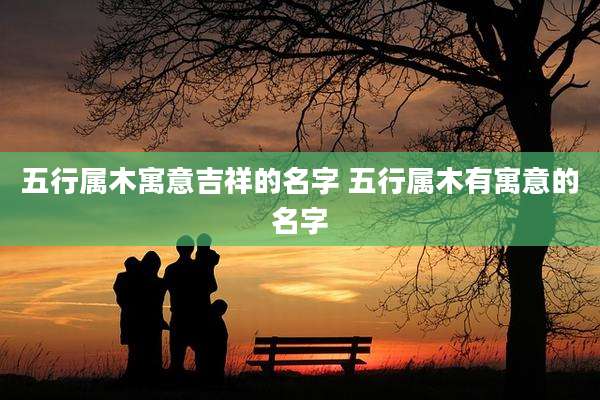 五行属木寓意吉祥的名字 五行属木有寓意的名字