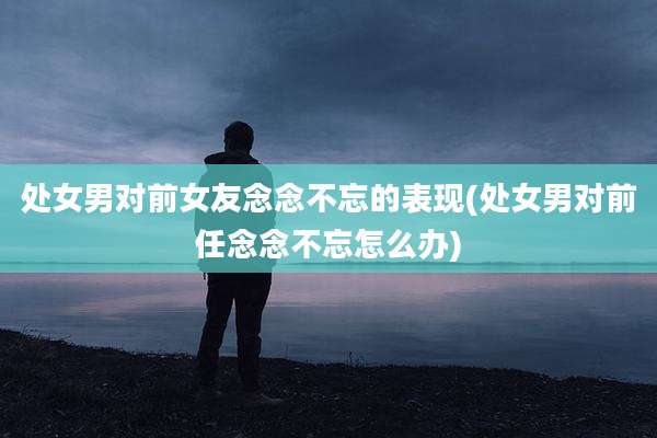 处女男对前女友念念不忘的表现(处女男对前任念念不忘怎么办)