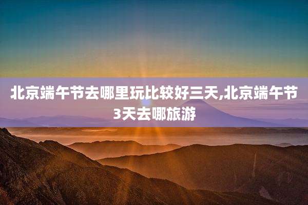 北京端午节去哪里玩比较好三天,北京端午节3天去哪旅游