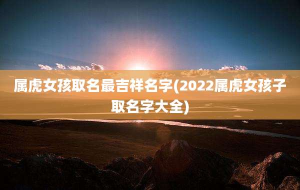 属虎女孩取名最吉祥名字(2022属虎女孩子取名字大全)