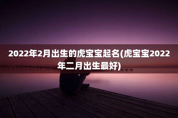 2022年2月出生的虎宝宝起名(虎宝宝2022年二月出生最好)