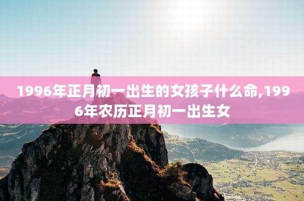 1996年正月初一出生的女孩子什么命,1996年农历正月初一出生女