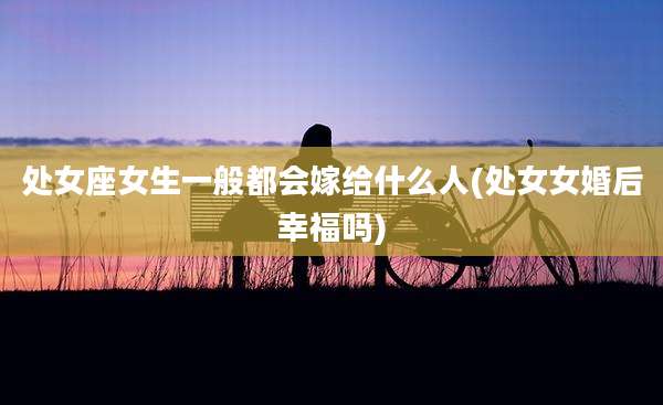 处女座女生一般都会嫁给什么人(处女女婚后幸福吗)