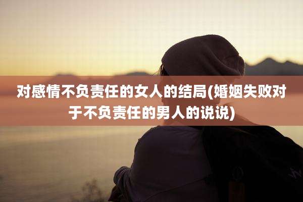 对感情不负责任的女人的结局(婚姻失败对于不负责任的男人的说说)
