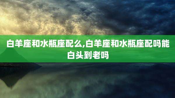 白羊座和水瓶座配么,白羊座和水瓶座配吗能白头到老吗