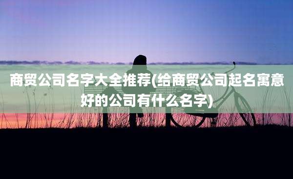 商贸公司名字大全推荐(给商贸公司起名寓意好的公司有什么名字)