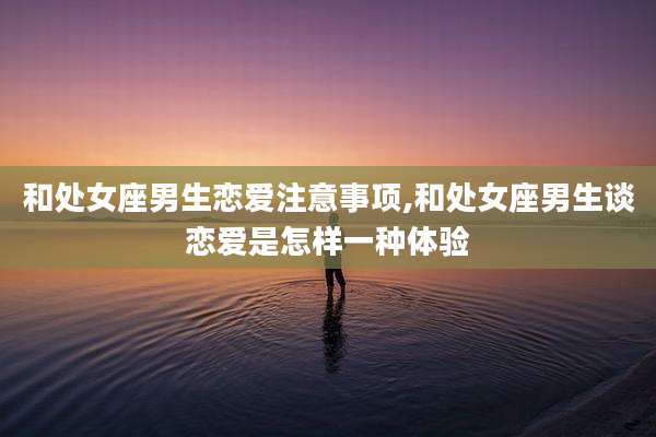 和处女座男生恋爱注意事项,和处女座男生谈恋爱是怎样一种体验