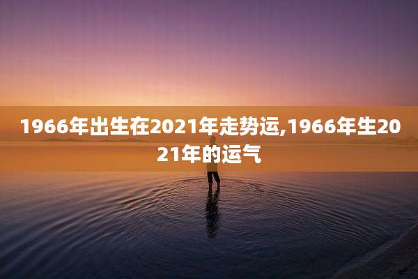 1966年出生在2021年走势运,1966年生2021年的运气