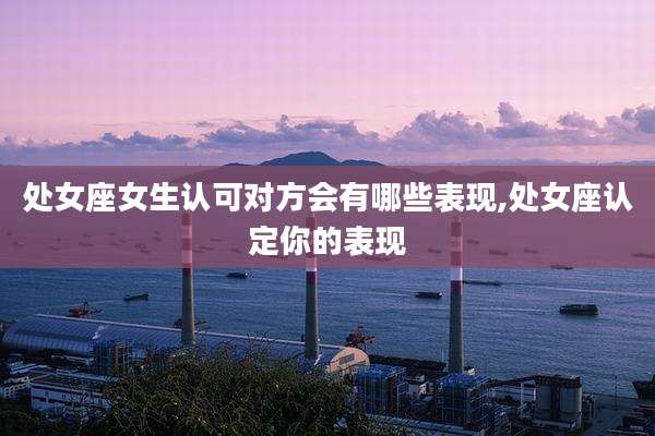 处女座女生认可对方会有哪些表现,处女座认定你的表现