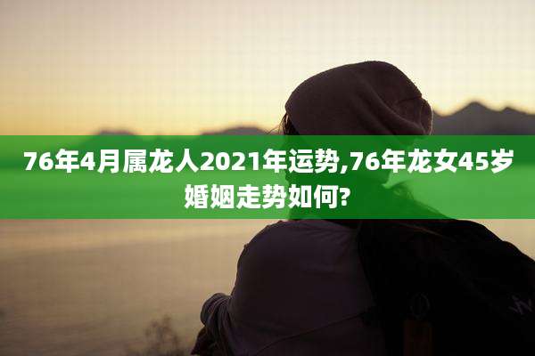 76年4月属龙人2021年运势,76年龙女45岁婚姻走势如何?