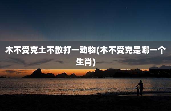 木不受克土不散打一动物(木不受克是哪一个生肖)