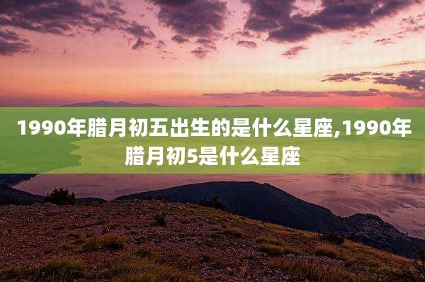 1990年腊月初五出生的是什么星座,1990年腊月初5是什么星座