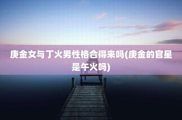 庚金女与丁火男性格合得来吗(庚金的官星是午火吗)