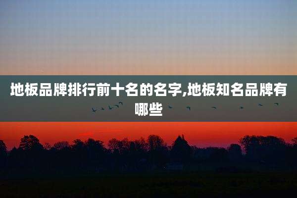 地板品牌排行前十名的名字,地板知名品牌有哪些