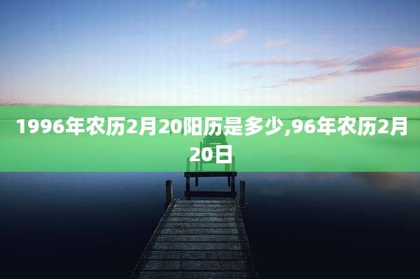1996年农历2月20阳历是多少,96年农历2月20日