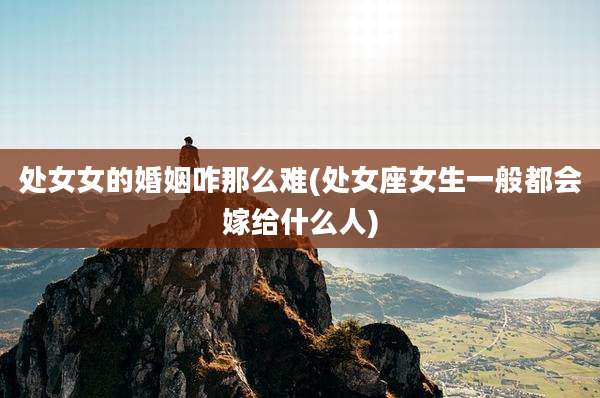 处女女的婚姻咋那么难(处女座女生一般都会嫁给什么人)