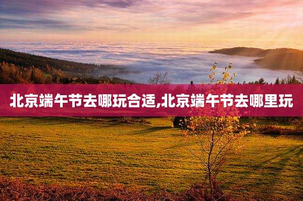 北京端午节去哪玩合适,北京端午节去哪里玩