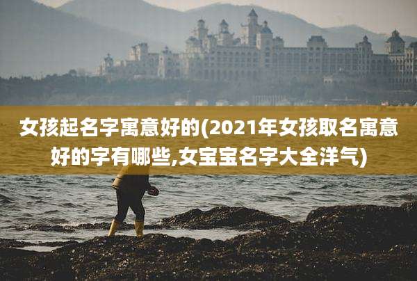 女孩起名字寓意好的(2021年女孩取名寓意好的字有哪些,女宝宝名字大全洋气)