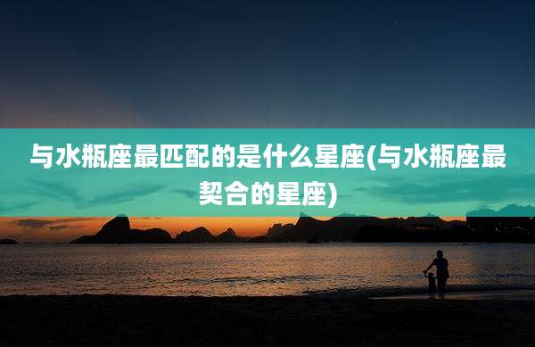 与水瓶座最匹配的是什么星座(与水瓶座最契合的星座)