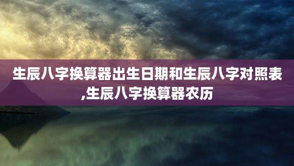 生辰八字换算器出生日期和生辰八字对照表,生辰八字换算器农历