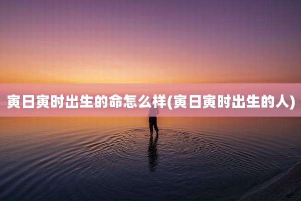 寅日寅时出生的命怎么样(寅日寅时出生的人)