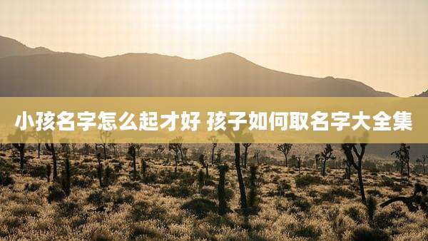 小孩名字怎么起才好 孩子如何取名字大全集