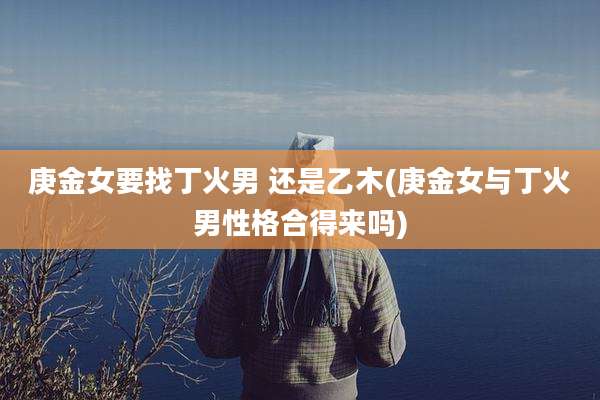 庚金女要找丁火男 还是乙木(庚金女与丁火男性格合得来吗)