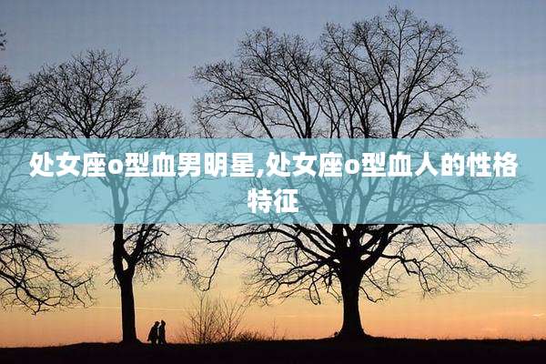 处女座o型血男明星,处女座o型血人的性格特征