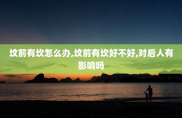 坟前有坎怎么办,坟前有坎好不好,对后人有影响吗