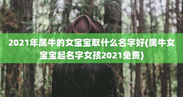 2021年属牛的女宝宝取什么名字好(属牛女宝宝起名字女孩2021免费)