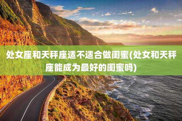处女座和天秤座适不适合做闺蜜(处女和天秤座能成为最好的闺蜜吗)