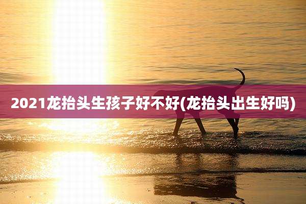 2021龙抬头生孩子好不好(龙抬头出生好吗)
