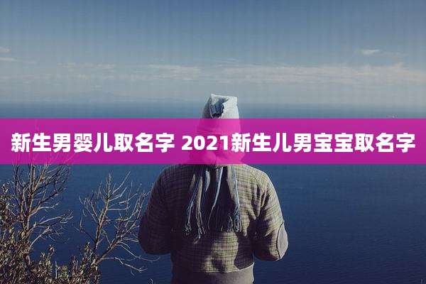 新生男婴儿取名字 2021新生儿男宝宝取名字