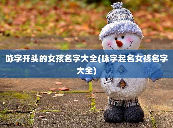 咏字开头的女孩名字大全(咏字起名女孩名字大全)