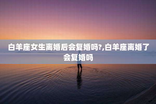 白羊座女生离婚后会复婚吗?,白羊座离婚了会复婚吗