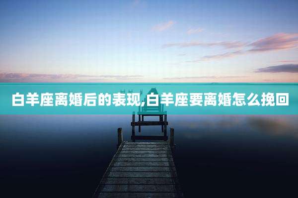 白羊座离婚后的表现,白羊座要离婚怎么挽回
