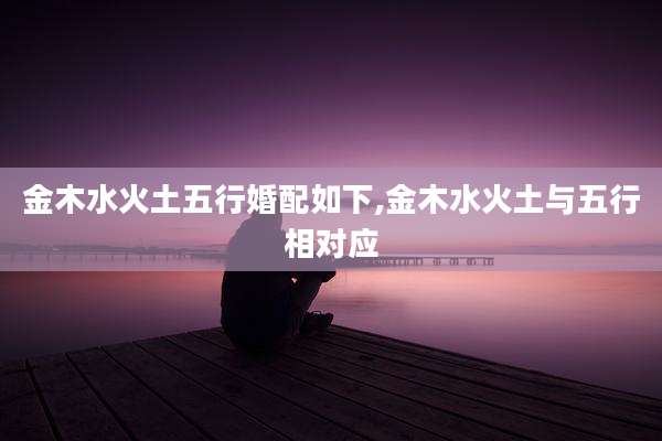 金木水火土五行婚配如下,金木水火土与五行相对应