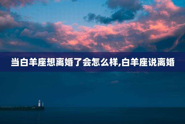 当白羊座想离婚了会怎么样,白羊座说离婚