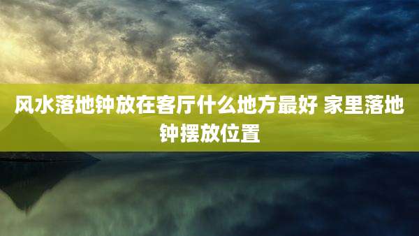 风水落地钟放在客厅什么地方最好 家里落地钟摆放位置