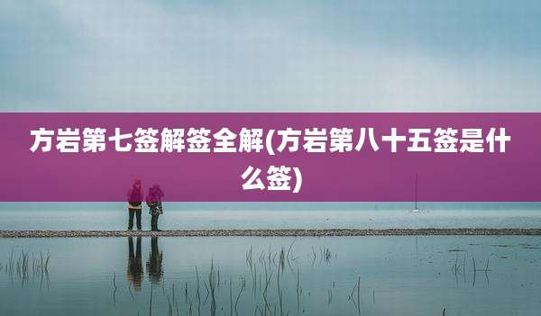 方岩第七签解签全解(方岩第八十五签是什么签)