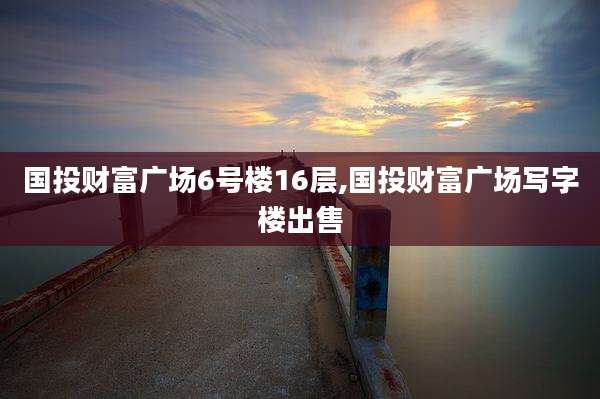 国投财富广场6号楼16层,国投财富广场写字楼出售