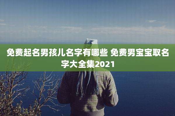 免费起名男孩儿名字有哪些 免费男宝宝取名字大全集2021