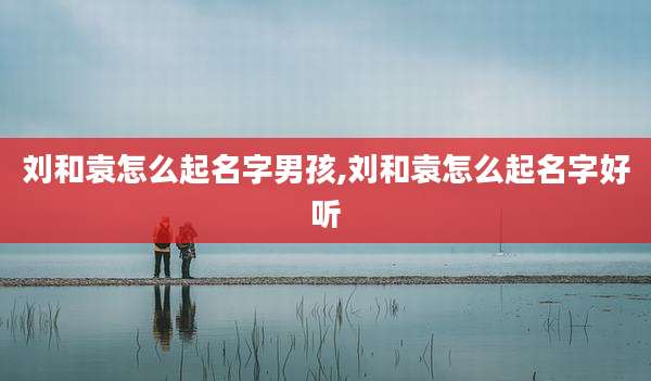 刘和袁怎么起名字男孩,刘和袁怎么起名字好听