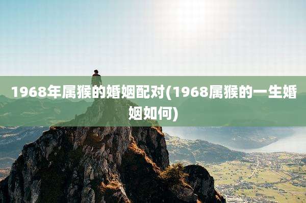 1968年属猴的婚姻配对(1968属猴的一生婚姻如何)