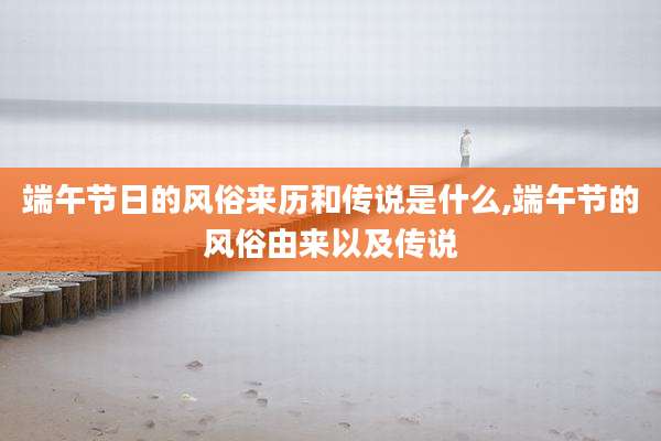 端午节日的风俗来历和传说是什么,端午节的风俗由来以及传说