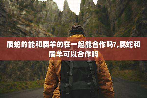 属蛇的能和属羊的在一起能合作吗?,属蛇和属羊可以合作吗