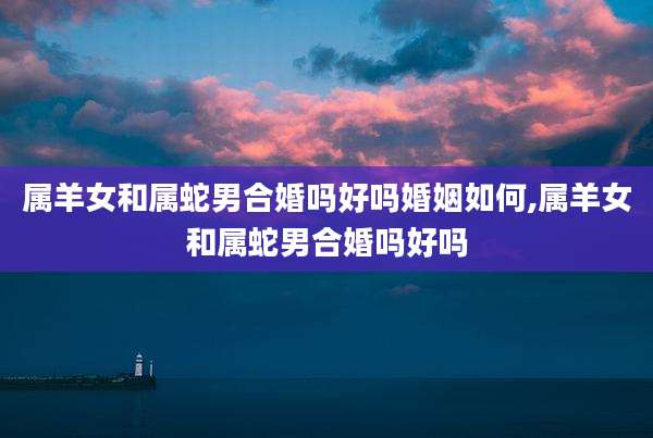 属羊女和属蛇男合婚吗好吗婚姻如何,属羊女和属蛇男合婚吗好吗