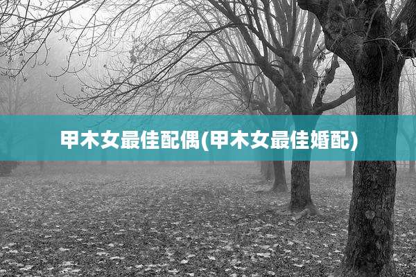 甲木女最佳配偶(甲木女最佳婚配)