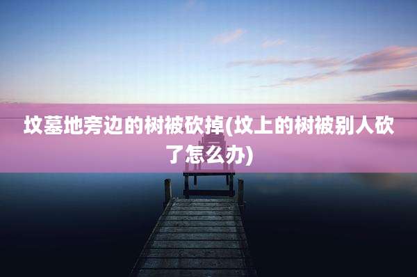 坟墓地旁边的树被砍掉(坟上的树被别人砍了怎么办)